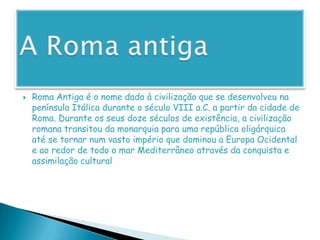 A Roma antigaRoma Antiga é o nome dado à civilização que se desenvolveu na península Itálica durante o século VIII a.C. a partir da cidade de Roma. Durante os seus doze séculos de existência, a civilização romana transitou da monarquia para uma república oligárquica até se tornar num vasto império que dominou a Europa Ocidental e ao redor de todo o mar Mediterrâneo através da conquista e assimilação cultural