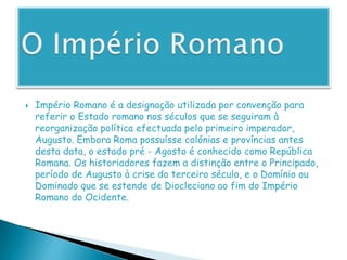 O Império RomanoImpério Romano é a designação utilizada por convenção para referir o Estado romano nos séculos que se seguiram à reorganização política efectuada pelo primeiro imperador, Augusto. Embora Roma possuísse colónias e províncias antes desta data, o estado pré - Agosto é conhecido como República Romana. Os historiadores fazem a distinção entre o Principado, período de Augusto à crise do terceiro século, e o Domínio ou Dominado que se estende de Diocleciano ao fim do Império Romano do Ocidente.