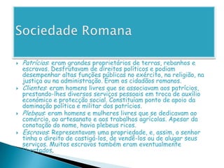 Sociedade RomanaPatrícios:eram grandes proprietários de terras, rebanhos e escravos. Desfrutavam de direitos políticos e podiam desempenhar altas funções públicas no exército, na religião, na justiça ou na administração. Eram os cidadãos romanos.Clientes: eram homens livres que se associavam aos patrícios, prestando-lhes diversos serviços pessoais em troca de auxílio económico e protecção social. Constituíam ponto de apoio da dominação política e militar dos patrícios.Plebeus: eram homens e mulheres livres que se dedicavam ao comércio, ao artesanato e aos trabalhos agrícolas. Apesar da conotação do nome, havia plebeus ricos.Escravos: Representavam uma propriedade, e, assim, o senhor tinha o direito de castigá-los, de vendê-los ou de alugar seus serviços. Muitos escravos também eram eventualmente libertados.