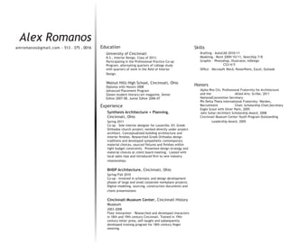 Alex Romanos
amromanos@gmail.com - 513 . 375 . 0016   Education                                                     Skills
                                           University of Cincinnati                                       Drafting - AutoCAD 2010/11
                                           B.S., Interior Design, Class of 2013.                          Modeling - Revit 2009/10/11, SketchUp 7/8
                                           Participating in the Professional Practice Co-op               Graphic - Photoshop, Illustrator, InDesign
                                           Program, alternating quarters of college study                                  CS3/4/5
                                           with quarters of work in the field of Interior                 Office - Microsoft Word, PowerPoint, Excel, Outlook
                                           Design.

                                           Walnut Hills High School, Cincinnati, Ohio
                                           Diploma with Honors 2008
                                                                                                       Honors
                                           Advanced Placement Program                                     Alpha Rho Chi, Professional Fraternity for Architecture
                                           Gleam student literary/art magazine, Senior                    and the                  Allied Arts: Scribe, 2011
                                           Editor 2007-08, Junior Editor 2006-07                          NationalConvention Secretary
                                                                                                          Phi Delta Theta International Fraternity: Warden,
                                         Experience                                                       Recruitment              Chair, Scholarship Chair,Secretary
                                                                                                          Eagle Scout with Silver Palm, 2005
                                            Synthesis Architecture + Planning,                            John Suhar|Architect Scholarship Award, 2008
                                            Cincinnati, Ohio                                              Cincinnati Museum Center-Youth Program Outstanding
                                            Spring 2011                                                           Leadership Award, 2005
                                            Co-op - Sole interior designer for Louisville, KY, Greek
                                            Orthodox church project; worked directly under project
                                            architect. Conceptualized building architecture and
                                            interior finishes. Researched Greek Orthodox design
                                            traditions and developed sympathetic contemporary
                                            material choices, sourced fixtures and finishes within
                                            tight budget constraints. Presented design strategy and
                                            material choices at client board meeting. Liaised with
                                            local sales reps and introduced firm to new industry
                                            relationships.

                                            BHDP Architecture, Cincinnati, Ohio
                                            Spring/Fall 2010
                                            Co-op - Involved in schematic and design development
                                            phases of large and small corporate workplace projects.
                                            Digital modeling, sourcing, construction documents and
                                            client presentations

                                            Cincinnati Museum Center, Cincinnati History
                                            Museum
                                            2003-2008
                                            Floor Interpreter - Researched and developed characters
                                            in 18th and 19th century Cincinnati. Trained in 19th
                                            century letter press, self-taught and subsequently
                                            developed training program for 18th century finger
                                            weaving.
 