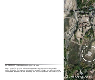 LEH: underground, Eco-Resort Hospitality Studio- Leh, India

Deisng a low impact eco-resort in northern Inda near the Tibetan boarder. An eco-resort is a
vacation destination that focuses on low impact tourism and tries to give back to the community.
This resort was designed to be a net zero energy user and to fully process its own waste - 2010/11



                           leh, ladakh                                                               LEH: underground
 