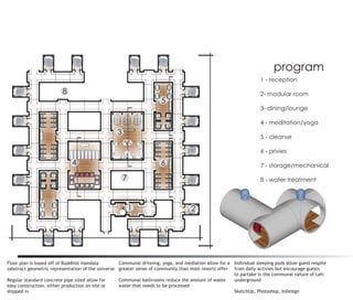 program
                                                                                                                   1 - reception

                         8                                                                                         2- modular room
                                                                      5
                                                                                                                   3- dining/lounge

                                                                                                                   4 - meditation/yoga
                                                  3
                                                                                                                   5 - cleanse

                                                                                                                   6 - privies

                             4                                        6                                            7 - storage/mechanical

                                                      7                                                            8 - water treatment



                                                          1                         2




Floor plan is based off of Buddhist mandala        Communal drinning, yoga, and mediation allow for a Individual sleeping pods allow guest respite
(abstract geometric representation of the universe greater sense of community than most resorts offer from daily activies but encourage guests
                                                                                                      to partake in the communal nature of Leh:
Regular standard concrete pipe sized allow for     Communal bathrooms reduce the amount of waste      underground
easy construction, either production on site or    water that needs to be processed
shipped in                                                                                            SketchUp, Photoshop, InDesign
 