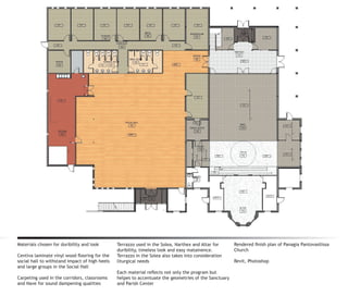 Materials chosen for duribility and look        Terrazzo used in the Solea, Narthex and Altar for      Rendered finish plan of Panagia Pantovasilissa
                                                duribility, timeless look and easy matainence.         Church
Centiva laminate vinyl wood flooring for the    Terrazzo in the Solea also takes into consideration
social hall to withstand impact of high heels   liturgical needs                                       Revit, Photoshop
and large groups in the Social Hall
                                                Each material reflects not only the program but
Carpeting used in the corridors, classrooms     helpes to accentuate the geometries of the Sanctuary
and Nave for sound dampening qualities          and Parish Center
 