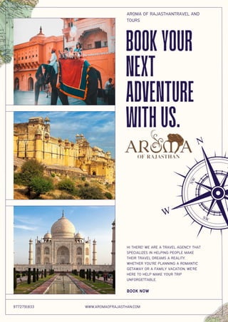 HI THERE! WE ARE A TRAVEL AGENCY THAT
SPECIALIZES IN HELPING PEOPLE MAKE
THEIR TRAVEL DREAMS A REALITY.
WHETHER YOU’RE PLANNING A ROMANTIC
GETAWAY OR A FAMILY VACATION, WE’RE
HERE TO HELP MAKE YOUR TRIP
UNFORGETTABLE.
BOOK NOW
BOOKYOUR
NEXT
ADVENTURE
WITHUS.
9772791833 WWW.AROMAOFRAJASTHAN.COM
AROMA OF RAJASTHANTRAVEL AND
TOURS
 