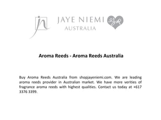 Aroma Reeds - Aroma Reeds Australia

Buy Aroma Reeds Australia from shopjayeniemi.com. We are leading
aroma reeds provider in Australian market. We have more verities of
fragrance aroma reeds with highest qualities. Contact us today at +617
3376 3399.

 