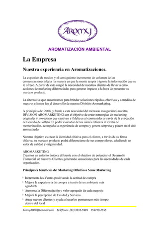 AROMATIZACIÓN AMBIENTAL
La Empresa
Nuestra experiencia en Aromatizaciones.
La explosión de medios y el consiguiente incremento de volumen de las
comunicaciones afecta la manera en que la mente acepta o ignora la información que se
le ofrece. A partir de esto surgió la necesidad de nuestros clientes de llevar a cabo
acciones de marketing diferenciadas para generar impacto a la hora de presentar su
marca o producto.
La alternativa que encontramos para brindar soluciones rápidas, efectivas y a medida de
nuestros clientes fue el desarrollo de nuestra División Aromarketing.
A principios del 2008, y frente a esta necesidad del mercado inauguramos nuestra
DIVISION AROMARKETING con el objetivo de crear estrategias de marketing
originales y novedosas que cautiven y fidelicen al consumidor a través de la evocación
del sentido del olfato. El poder evocador de los olores refuerza el efecto de
memorización, acompaña la experiencia de compra y genera sorpresa y placer en el sitio
aromatizado.
Nuestro objetivo es crear la identidad olfativa para el cliente, a través de su firma
olfativa, su marca o producto podrá diferenciarse de sus competidores, añadiendo un
valor de calidad y originalidad.
AROMARKETING
Creamos un entorno único y diferente con el objetivo de potenciar el Desarrollo
Comercial de nuestros Clientes generando sensaciones para las necesidades de cada
organización.
Principales beneficios del Marketing Olfativo o Sense Marketing
Incrementa las Ventas positivando la actitud de compra
Mejora la experiencia de compra a través de un ambiente más
agradable
Aumenta la Diferenciación y valor agregado de cada negocio
Mejora la percepción de Calidad y Servicio
Atrae nuevos clientes y ayuda a hacerlos permanecer más tiempo
dentro del local
Aromy2008@hotmail.com Teléfonos: (11) 3531-5985 155719-2555
 