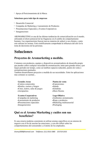Apoya al Posicionamiento de la Marca
Soluciones para todo tipo de empresas
Desarrollo Comercial
Campañas de Marketing y Lanzamiento de Productos
Presentaciones Especiales y Eventos Corporativos
Inauguraciones
AROMARKETING es una de las últimas tendencias de comercialización en el mundo,
utilizando el efecto potencial de las fragancias en el cambio de comportamiento
humano. Las organizaciones buscan nuevas maneras de seducir a sus clientes, y para
esto utilizan los aromas. Está científicamente comprobada la influencia del olor en la
toma de decisiones de las personas.
Soluciones
Proyectos de Aromarketing a medida.
Contamos con productos, equipos y dispositivos aromatizadores de desarrollo propio
que pueden cubrir cualquier necesidad de aromatización, tanto para grandes áreas y por
largos períodos de tiempo, como asi tambien espacios reducidos, puntos de venta o
aromatizaciones puntuales.
Tambien desarrollamos proyectos a medida de sus necesidades. Entre las aplicaciones
mas comunes se cuentan...
Grandes Areas
Centros comerciales
Hoteles, casinos y bingos
Cines, teatros, salas de juegos
Aeropuertos
Puntos de venta
Exposiciones
Stands
Góndolas
Show Rooms
Eventos Corporativos
Campañas de marketing
Lanzamiento de productos
Presentaciones especiales
Inauguraciones
Logo Olfativo
Ambientes aromatizados
Ropa y productos
Marketing multisensorial
Packaging
Qué es el Aroma Marketing y cuáles son sus
beneficios?
Es una ciencia moderna consistente en utilizar aromas específicos en un entorno de
negocio con el fin de suscitar las emociones, y con ello influir sobre los
comportamientos del consumidor y el ánimo de los empleados.
Aromy2008@hotmail.com Teléfonos: (11) 3531-5985 155719-2555
 