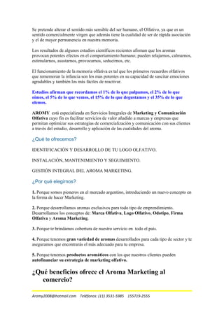 Se pretende alterar el sentido más sensible del ser humano, el Olfativo, ya que es un
sentido comercialmente virgen que además tiene la cualidad de ser de rápida asociación
y el de mayor permanencia en nuestra memoria.
Los resultados de algunos estudios científicos recientes afirman que los aromas
provocan potentes efectos en el comportamiento humano; pueden relajarnos, calmarnos,
estimularnos, asustarnos, provocarnos, seducirnos, etc.
El funcionamiento de la memoria olfativa es tal que los primeros recuerdos olfativos
que rememoran la infancia son los mas potentes en su capacidad de suscitar emociones
agradables y también los más fáciles de reactivar.
Estudios afirman que recordamos el 1% de lo que palpamos, el 2% de lo que
oímos, el 5% de lo que vemos, el 15% de lo que degustamos y el 35% de lo que
olemos.
AROMY está especializada en Servicios Integrales de Marketing y Comunicación
Olfativa cuyo fin es facilitar servicios de valor añadido a marcas y empresas que
permitan optimizar sus estrategias de comercialización y comunicación con sus clientes
a través del estudio, desarrollo y aplicación de las cualidades del aroma.
¿Qué te ofrecemos?
IDENTIFICACIÓN Y DESARROLLO DE TU LOGO OLFATIVO.
INSTALACIÓN, MANTENIMIENTO Y SEGUIMIENTO.
GESTIÓN INTEGRAL DEL AROMA MARKETING.
¿Por qué elegirnos?
1. Porque somos pioneros en el mercado argentino, introduciendo un nuevo concepto en
la forma de hacer Marketing.
2. Porque desarrollamos aromas exclusivos para todo tipo de emprendimiento.
Desarrollamos los conceptos de: Marca Olfativa, Logo Olfativo, Odotipo, Firma
Olfativa y Aroma Marketing.
3. Porque te brindamos cobertura de nuestro servicio en todo el país.
4. Porque tenemos gran variedad de aromas desarrollados para cada tipo de sector y te
aseguramos que encontrarás el más adecuado para tu empresa.
5. Porque tenemos productos aromáticos con los que nuestros clientes pueden
autofinanciar su estrategia de marketing olfativo.
¿Qué beneficios ofrece el Aroma Marketing al
comercio?
Aromy2008@hotmail.com Teléfonos: (11) 3531-5985 155719-2555
 