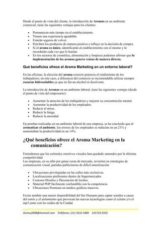 Desde el punto de vista del cliente, la introducción de Aromas en un ambiente
comercial, tiene las siguientes ventajas para los clientes:
• Permanecen más tiempo en el establecimiento.
• Tienen una experiencia agradable.
• Estarán seguros de volver.
• Perciben los productos de manera positiva e influye en la decisión de compra.
• Si el aroma es único, identificarán al establecimiento con el mismo y lo
recordarán cada vez que lo huelan.
• En los sectores de cosmética, alimentación y limpieza podemos afirmar que la
implementación de los aromas genera ventas de manera directa.
Qué beneficios ofrece el Aroma Marketing en un entorno laboral?
En las oficinas, la elección del aroma correcto potencia el rendimiento de los
trabajadores; en este caso, a diferencia del comercio es recomendable utilizar siempre
esencias hidrosolubles ya que no llevan alcohol ni disolvente.
La introducción de Aromas en un ambiente laboral, tiene las siguientes ventajas (desde
el punto de vista del empresario):
• Aumentar la atención de los trabajadores y mejorar su concentración mental.
• Aumentar la productividad de los empleados.
• Reducir el stress.
• Reducir la fatiga.
• Reducir la ansiedad.
En pruebas realizadas en un ambiente laboral de una empresa, se ha concluido que al
aromatizar el ambiente, los errores de los empleados se reducían en un 21% y
aumentaban la productividad en un 14%.
¿Qué beneficios ofrece el Aroma Marketing en la
comunicación?
Entendemos que los estímulos emotivos visuales han quedado saturados por la altísima
competitividad.
Las empresas, en su afán por ganar cuota de mercado, invierten en estrategias de
comunicación visual, partidas publicitarias de difícil amortización:
• Ubicaciones privilegiadas en las calles más exclusivas.
• Localizaciones preferentes dentro de Supermercados
• Costosos Diseños y Decoración de locales.
• Material POP fácilmente confundible con la competencia.
• Ubicaciones Premium en medios gráficos masivos.
Existe tambén una menor disponibilidad del Ser Humano para captar sonidos a causa
del estrés y el aislamiento que provocan las nuevas tecnologías como el celular y/o el
mp3 junto con los ruidos de la Ciudad.
Aromy2008@hotmail.com Teléfonos: (11) 3531-5985 155719-2555
 