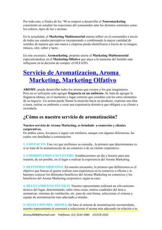 Por todo esto, a finales de los ‘90 se empezó a desarrollar el Neuromarketing
consistente en estudiar las reacciones del consumidor ante los distintos estímulos como
los colores, tipos de luz o aromas.
En la actualidad, el Marketing Multisensorial intenta influir en el consumidor a través
de todos sus canales perceptivos incorporando y combinando la mayor cantidad de
sentidos de manera que una marca o empresa pueda identificarse a través de su imagen,
música, olor, sabor y tacto.
En este escenario, Aromarketing, propone unirse al Marketing Multisensorial
especializándose en el Marketing Olfativo que ataca a la memoria del Sentido más
influyente en la decisión de compra: el OLFATO.
Servicio de Aromatizacion, Aroma
Marketing, Marketing Olfativo
AROMY, puede desarrollar todos los aromas que existen y los que imaginemos.
Pero no es suficiente solo agregar fragancia en un ambiente. Se trata de agregar la
fragancia idónea, en el momento y lugar correcto que coordine con los otros elementos
de su negocio. Un aroma puede llamar la atención hacia un producto, expresar una idea
o tema, realzar su ambiente o crear una experiencia distintiva que obligará a su cliente a
recordarla.
¿Cómo es nuestro servicio de aromatización?
Nuestro servicio de Aroma Marketing, es brindado a comercios y clientes
corporativos.
En ambos casos, los pasos a seguir son similares, aunque con algunas diferencias, las
cuales son detalladas a continuación:
1. CONTACTO. Una vez que recibimos su consulta , lo primero que determinamos es
si se trata de la aromatización de un comercio o de un cliente corporativo..
2. COORDINAMOS ENCUENTRO. Estableceremos un día y horario para una
reunión, de ser posible, en el lugar a realizar la experiencia del Aroma Marketing.
3. DEFINIMOS OBJETIVO. En nuestro encuentro, lo primero que definiremos es el
objetivo que buscas al querer realizar esta experiencia en tu comercio u oficina y te
haremos conocer los diferentes beneficios del Aroma Marketing en comercios y los
beneficios del Aroma Marketing corporativo según tu caso.
4. RELEVAMIENTO TÉCNICO. Nuestro representante realizará un relevamiento
técnico del lugar, determinando, entre otras cosas, metros cuadrados del área a
aromatizar, sistemas de ventilación, etc. para de esta forma, seleccionar el sistema y
equipo de aromatización mas adecuado a instalar.
5. SELECCIÓN DEL AROMA. En base al sistema de aromatización recomendado,
nuestro representante te asesorará a seleccionar el aroma más adecuado en relación a tu
Aromy2008@hotmail.com Teléfonos: (11) 3531-5985 155719-2555
 