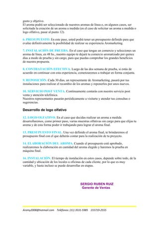 gusto y objetivo.
El aroma podrá ser seleccionado de nuestros aromas de línea o, en algunos casos, ser
solicitada la creación de un aroma a medida (en el caso de solicitar un aroma a medida o
logo olfativo, pasar al punto 12).
6. PRESUPUESTO. En este paso, usted podrá tener un presupuesto definido para que
evalúe definitivamente la posibilidad de realizar su experiencia Aromarketing.
7. INSTALACIÓN DE PRUEBA. En el caso que tengas un comercio y selecciones un
aroma de línea, en 48 hs., nuestro equipo te dejará tu comercio aromatizado por quince
días a modo de prueba y sin cargo, para que puedas comprobar los grandes beneficios
de nuestra propuesta.
8. CONTRATACIÓN EFECTIVA. Luego de las dos semana de prueba, si estás de
acuerdo en continuar con esta experiencia, comenzaremos a trabajar en forma conjunta.
9. REPOSICIÓN. Cada 30 días, un representante de Aromarketing, pasará por tus
instalaciones para realizar el recambio de los aromas y reponerlos por unos nuevos.
10. SERVICIO POST VENTA. Contínuamente contarás con nuestro servicio post
venta y atención telefónica.
Nuestros representantes pasarán periódicamente a visitarte y atender tus consultas o
sugerencias.
Desarrollo de logo olfativo
12. LOGO OLFATIVO. En el caso que decidas realizar un aroma a medida
desarrollaremos, como primer paso, varias muestras olfativas sin cargo para que elijas tu
aroma y de esta forma poder ir trabajando para lograr el aroma final.
13. PRESUPUESTO FINAL. Una vez definido el aroma final, te brindaremos el
presupuesto final con el que deberás contar para la realización de tu proyecto.
14. ELABORACIÓN DEL AROMA. Cuando el presupuesto esté aprobado,
realizaremos la elaboración en cantidad del aroma elegido y haremos la prueba en
máquina final.
16. INSTALACIÓN. El tiempo de instalación en estos casos, depende sobre todo, de la
cantidad y ubicación de los locales u oficinas de cada cliente, por lo que es muy
variable, y hasta incluso se puede desarrollar en etapas.
SERGIO RUBEN RUIZ
Gerente de Ventas
Aromy2008@hotmail.com Teléfonos: (11) 3531-5985 155719-2555
 