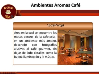 Ambientes Aromas Café  Área en la cual se encuentra las mesas dentro  de la cafetería,  en un ambiente más ameno, decorado con fotografías alusivas al café gourmet, sin dejar de lado detalles como la buena iluminación y la música. Zona Principal 
