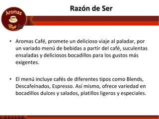 Aromas Café, promete un delicioso viaje al paladar, por un variado menú de bebidas a partir del café, suculentas ensaladas y deliciosos bocadillos para los gustos más exigentes.  El menú incluye cafés de diferentes tipos como Blends, Descafeínados, Espresso. Así mismo, ofrece variedad en bocadillos dulces y salados, platillos ligeros y especiales. Razón de Ser 