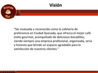 “ Ser evaluada y reconocida como la cafetería de preferencia en Ciudad Quesada, que ofrezca el mejor café estilo gourmet, acompañado de deliciosos bocadillos, siendo siempre una empresa profesional, organizada, seria y honesta que brinde un espacio agradable para la satisfacción de nuestros clientes.” Visión  