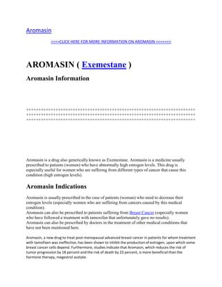  HYPERLINK quot;
http://totaldrugmart.com/buy/aromasin.asp?prodid=0&drug=aromasinquot;
 Aromasin<br />>>>>CLICK HERE FOR MORE INFORMATION ON AROMASIN <<<<<<<<br />AROMASIN ( Exemestane ) <br />Aromasin Information <br />+++++++++++++++++++++++++++++++++++++++++++++++++++++++++++++++++++++++++++++++++++++++++++++++++++++++++++++++++++++++++++++++++++++++++++++++++++++++++++++++++++++++++++++++++++++++++++++++++++++++++++++++<br />Aromasin is a drug also generically known as Exemestane. Aromasin is a medicine usually prescribed to patients (women) who have abnormally high estrogen levels. This drug is especially useful for women who are suffering from different types of cancer that cause this condition (high estrogen levels). <br />Aromasin Indications <br />Aromasin is usually prescribed in the case of patients (woman) who need to decrease their estrogen levels (especially women who are suffering from cancers caused by this medical condition). Aromasin can also be prescribed to patients suffering from Breast Cancer (especially women who have followed a treatment with tamoxifen that unfortunately gave no results). Aromasin can also be prescribed by doctors in the treatment of other medical conditions that have not been mentioned here. <br />Aromasin, a new drug to treat post-menopausal advanced breast cancer in patients for whom treatment with tamofixen was ineffective, has been shown to inhibit the production of estrogen, upon which some breast cancer cells depend. Furthermore, studies indicate that Aromasin, which reduces the risk of tumor progression by 18 percent and the risk of death by 23 percent, is more beneficial than the hormone therapy, megestrol acetate.<br />New Hampshire Pharmacy<br />Aromasin is a tablet which is taken once a day, preferably after a meal and at the same time each day (it doesn't matter whether this is in the morning or the evening).<br />