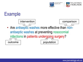 Example
           intervention                  comparison

 • Are antiseptic washes more effective than non-
   antiseptic washes at preventing nosocomial
   infections in patients undergoing surgery?
 outcome                   population




                                         www.joannabriggs.edu.au
 