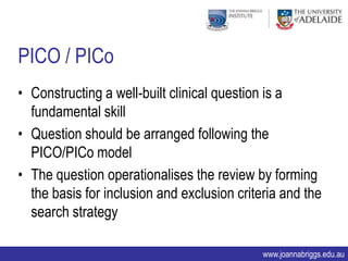 PICO / PICo
• Constructing a well-built clinical question is a
  fundamental skill
• Question should be arranged following the
  PICO/PICo model
• The question operationalises the review by forming
  the basis for inclusion and exclusion criteria and the
  search strategy

                                             www.joannabriggs.edu.au
 