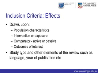 Inclusion Criteria: Effects
• Draws upon:
  –   Population characteristics
  –   Intervention or exposure
  –   Comparator - active or passive
  –   Outcomes of interest
• Study type and other elements of the review such as
  language, year of publication etc

                                         www.joannabriggs.edu.au
 