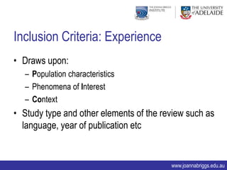 Inclusion Criteria: Experience
• Draws upon:
  – Population characteristics
  – Phenomena of Interest
  – Context
• Study type and other elements of the review such as
  language, year of publication etc


                                         www.joannabriggs.edu.au
 