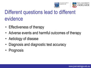 Different questions lead to different
evidence
•   Effectiveness of therapy
•   Adverse events and harmful outcomes of therapy
•   Aetiology of disease
•   Diagnosis and diagnostic test accuracy
•   Prognosis


                                          www.joannabriggs.edu.au
 