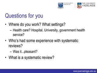 Questions for you
• Where do you work? What settings?
  – Health care? Hospital, University, government health
    service?
• Who‟s had some experience with systematic
  reviews?
  – Was it...pleasant?
• What is a systematic review?

                                               www.joannabriggs.edu.au
 