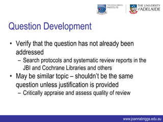 Question Development
• Verify that the question has not already been
  addressed
   – Search protocols and systematic review reports in the
     JBI and Cochrane Libraries and others
• May be similar topic – shouldn‟t be the same
  question unless justification is provided
   – Critically appraise and assess quality of review



                                                 www.joannabriggs.edu.au
 