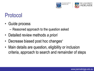 Protocol
• Guide process
   – Reasoned approach to the question asked
• Detailed review methods a priori
• Decrease biased post hoc changes”
• Main details are question, eligibility or inclusion
  criteria, approach to search and remainder of steps


                                               www.joannabriggs.edu.au
 
