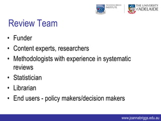 Review Team
• Funder
• Content experts, researchers
• Methodologists with experience in systematic
  reviews
• Statistician
• Librarian
• End users - policy makers/decision makers

                                          www.joannabriggs.edu.au
 