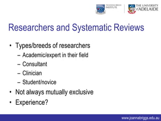 Researchers and Systematic Reviews
• Types/breeds of researchers
  –   Academic/expert in their field
  –   Consultant
  –   Clinician
  –   Student/novice
• Not always mutually exclusive
• Experience?

                                       www.joannabriggs.edu.au
 