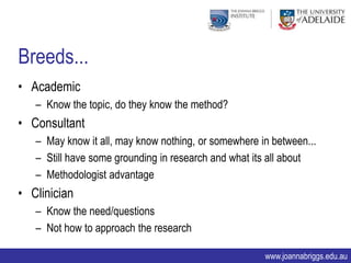Breeds...
• Academic
   – Know the topic, do they know the method?
• Consultant
   – May know it all, may know nothing, or somewhere in between...
   – Still have some grounding in research and what its all about
   – Methodologist advantage
• Clinician
   – Know the need/questions
   – Not how to approach the research

                                                      www.joannabriggs.edu.au
 