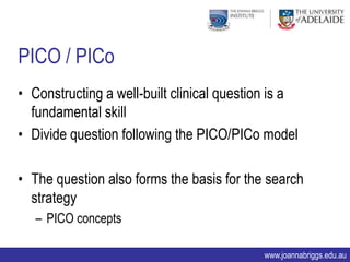 PICO / PICo
• Constructing a well-built clinical question is a
  fundamental skill
• Divide question following the PICO/PICo model

• The question also forms the basis for the search
  strategy
   – PICO concepts

                                           www.joannabriggs.edu.au
 