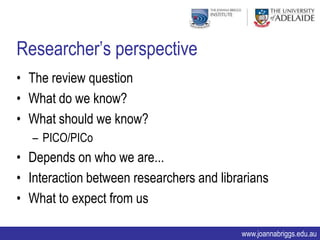 Researcher‟s perspective
• The review question
• What do we know?
• What should we know?
   – PICO/PICo
• Depends on who we are...
• Interaction between researchers and librarians
• What to expect from us

                                          www.joannabriggs.edu.au
 
