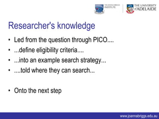 Researcher's knowledge
•   Led from the question through PICO....
•   ...define eligibility criteria....
•   ...into an example search strategy...
•   ....told where they can search...

• Onto the next step


                                             www.joannabriggs.edu.au
 