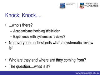 Knock, Knock....
• ...who‟s there?
   – Academic/methodologist/clinician
   – Experience with systematic reviews?
• Not everyone understands what a systematic review
  is!

• Who are they and where are they coming from?
• The question....what is it?
                                           www.joannabriggs.edu.au
 
