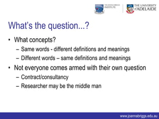 What‟s the question...?
• What concepts?
  – Same words - different definitions and meanings
  – Different words – same definitions and meanings
• Not everyone comes armed with their own question
  – Contract/consultancy
  – Researcher may be the middle man



                                              www.joannabriggs.edu.au
 