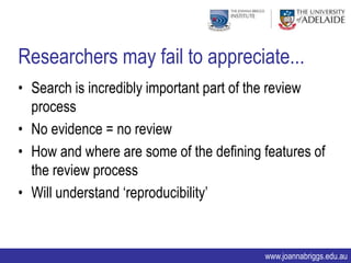 Researchers may fail to appreciate...
• Search is incredibly important part of the review
  process
• No evidence = no review
• How and where are some of the defining features of
  the review process
• Will understand „reproducibility‟


                                         www.joannabriggs.edu.au
 