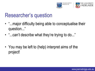 Researcher‟s question
• “...major difficulty being able to conceptualise their
  question...”
• “...can‟t describe what they‟re trying to do...”

• You may be left to (help) interpret aims of the
  project!


                                              www.joannabriggs.edu.au
 