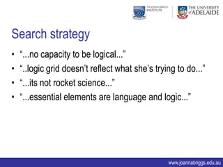 Search strategy
•   “...no capacity to be logical...”
•   “..logic grid doesn‟t reflect what she‟s trying to do...”
•   “...its not rocket science...”
•   “...essential elements are language and logic...”




                                                 www.joannabriggs.edu.au
 
