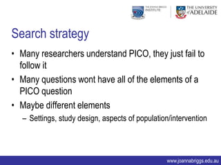 Search strategy
• Many researchers understand PICO, they just fail to
  follow it
• Many questions wont have all of the elements of a
  PICO question
• Maybe different elements
   – Settings, study design, aspects of population/intervention



                                                 www.joannabriggs.edu.au
 