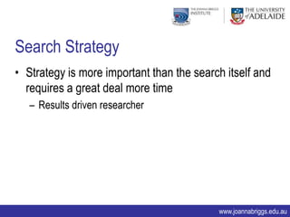 Search Strategy
• Strategy is more important than the search itself and
  requires a great deal more time
   – Results driven researcher




                                           www.joannabriggs.edu.au
 