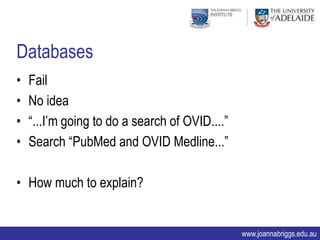 Databases
•   Fail
•   No idea
•   “...I‟m going to do a search of OVID....”
•   Search “PubMed and OVID Medline...”

• How much to explain?


                                                www.joannabriggs.edu.au
 