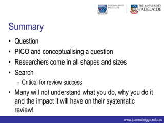 Summary
•   Question
•   PICO and conceptualising a question
•   Researchers come in all shapes and sizes
•   Search
    – Critical for review success
• Many will not understand what you do, why you do it
  and the impact it will have on their systematic
  review!
                                           www.joannabriggs.edu.au
 