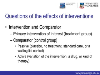Questions of the effects of interventions
• Intervention and Comparator
  – Primary intervention of interest (treatment group)
  – Comparator (control group)
     • Passive (placebo, no treatment, standard care, or a
       waiting list control)
     • Active (variation of the intervention, a drug, or kind of
       therapy)

                                                   www.joannabriggs.edu.au
 