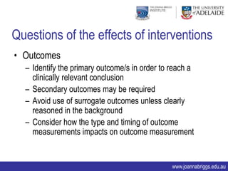 Questions of the effects of interventions
• Outcomes
  – Identify the primary outcome/s in order to reach a
    clinically relevant conclusion
  – Secondary outcomes may be required
  – Avoid use of surrogate outcomes unless clearly
    reasoned in the background
  – Consider how the type and timing of outcome
    measurements impacts on outcome measurement


                                               www.joannabriggs.edu.au
 