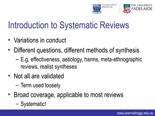 Introduction to Systematic Reviews
• Variations in conduct
• Different questions, different methods of synthesis
   – E.g. effectiveness, aetiology, harms, meta-ethnographic
     reviews, realist syntheses
• Not all are validated
   – Term used loosely
• Broad coverage, applicable to most reviews
   – Systematic!
                                                www.joannabriggs.edu.au
 