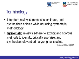 Terminology
• Literature review summarises, critiques, and
  synthesizes articles while not using systematic
  methodology
• Systematic reviews adhere to explicit and rigorous
  methods to identify, critically appraise, and
  synthesise relevant primary/original studies.
                                        (Krainovich-Miller, 2006:87)




                                            www.joannabriggs.edu.au
 