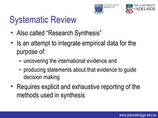 Systematic Review
• Also called “Research Synthesis”
• Is an attempt to integrate empirical data for the
  purpose of:
   – uncovering the international evidence and
   – producing statements about that evidence to guide
     decision making
• Requires explicit and exhaustive reporting of the
  methods used in synthesis

                                              www.joannabriggs.edu.au
 