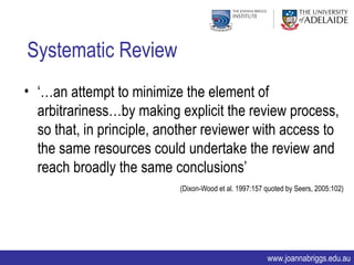 Systematic Review
• ‘…an attempt to minimize the element of
  arbitrariness…by making explicit the review process,
  so that, in principle, another reviewer with access to
  the same resources could undertake the review and
  reach broadly the same conclusions’
                           (Dixon-Wood et al. 1997:157 quoted by Seers, 2005:102)




                                                       www.joannabriggs.edu.au
 
