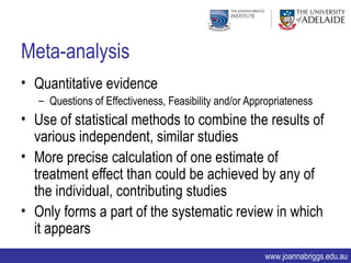 Meta-analysis
• Quantitative evidence
   – Questions of Effectiveness, Feasibility and/or Appropriateness
• Use of statistical methods to combine the results of
  various independent, similar studies
• More precise calculation of one estimate of
  treatment effect than could be achieved by any of
  the individual, contributing studies
• Only forms a part of the systematic review in which
  it appears
                                                       www.joannabriggs.edu.au
 