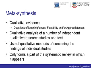 Meta-synthesis
• Qualitative evidence
   – Questions of Meaningfulness, Feasibility and/or Appropriateness
• Qualitative analysis of a number of independent
  qualitative research studies and text
• Use of qualitative methods of combining the
  findings of individual studies
• Only forms a part of the systematic review in which
  it appears
                                                      www.joannabriggs.edu.au
 
